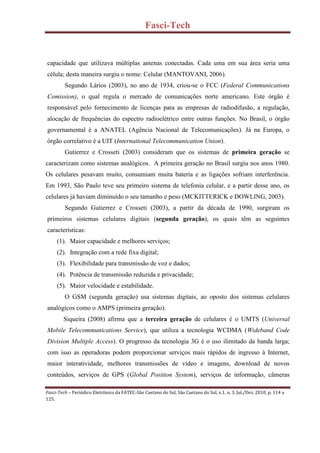 Fasci-Tech
Fasci-Tech – Periódico Eletrônico da FATEC-São Caetano do Sul, São Caetano do Sul, v.1, n. 3, Jul./Dez. 2010, p. 114 a
125.
capacidade que utilizava múltiplas antenas conectadas. Cada uma em sua área seria uma
célula; desta maneira surgiu o nome: Celular (MANTOVANI, 2006).
Segundo Lários (2003), no ano de 1934, criou-se o FCC (Federal Communications
Comission), o qual regula o mercado de comunicações norte americano. Este órgão é
responsável pelo fornecimento de licenças para as empresas de radiodifusão, a regulação,
alocação de frequências do espectro radioelétrico entre outras funções. No Brasil, o órgão
governamental é a ANATEL (Agência Nacional de Telecomunicações). Já na Europa, o
órgão correlativo é a UIT (International Telecommunication Union).
Gutierrez e Crosseti (2003) consideram que os sistemas de primeira geração se
caracterizam como sistemas analógicos. A primeira geração no Brasil surgiu nos anos 1980.
Os celulares pesavam muito, consumiam muita bateria e as ligações sofriam interferência.
Em 1993, São Paulo teve seu primeiro sistema de telefonia celular, e a partir desse ano, os
celulares já haviam diminuído o seu tamanho e peso (MCKITTERICK e DOWLING, 2003).
Segundo Gutierrez e Crosseti (2003), a partir da década de 1990, surgiram os
primeiros sistemas celulares digitais (segunda geração), os quais têm as seguintes
características:
(1). Maior capacidade e melhores serviços;
(2). Integração com a rede fixa digital;
(3). Flexibilidade para transmissão de voz e dados;
(4). Potência de transmissão reduzida e privacidade;
(5). Maior velocidade e estabilidade.
O GSM (segunda geração) usa sistemas digitais, ao oposto dos sistemas celulares
analógicos como o AMPS (primeira geração).
Siqueira (2008) afirma que a terceira geração de celulares é o UMTS (Universal
Mobile Telecommunications Service), que utiliza a tecnologia WCDMA (Wideband Code
Division Multiple Access). O progresso da tecnologia 3G é o uso ilimitado da banda larga;
com isso as operadoras podem proporcionar serviços mais rápidos de ingresso à Internet,
maior interatividade, melhores transmissões de vídeo e imagens, download de novos
conteúdos, serviços de GPS (Global Position System), serviços de informação, câmeras
 