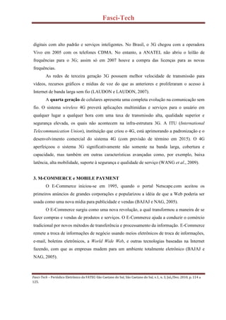 Fasci-Tech
Fasci-Tech – Periódico Eletrônico da FATEC-São Caetano do Sul, São Caetano do Sul, v.1, n. 3, Jul./Dez. 2010, p. 114 a
125.
digitais com alto padrão e serviços inteligentes. No Brasil, o 3G chegou com a operadora
Vivo em 2005 com os telefones CDMA. No entanto, a ANATEL não abriu o leilão de
frequências para o 3G; assim só em 2007 houve a compra das licenças para as novas
frequências.
As redes de terceira geração 3G possuem melhor velocidade de transmissão para
vídeos, recursos gráficos e mídias de voz do que as anteriores e proliferaram o acesso à
Internet de banda larga sem fio (LAUDON e LAUDON, 2007).
A quarta geração de celulares apresenta uma completa evolução na comunicação sem
fio. O sistema wireless 4G proverá aplicações multimídias e serviços para o usuário em
qualquer lugar a qualquer hora com uma taxa de transmissão alta, qualidade superior e
segurança elevada, os quais não acontecem na infra-estrutura 3G. A ITU (International
Telecommunication Union), instituição que criou o 4G, está aprimorando a padronização e o
desenvolvimento comercial do sistema 4G (com previsão de término em 2015). O 4G
aperfeiçoou o sistema 3G significativamente não somente na banda larga, cobertura e
capacidade, mas também em outras características avançadas como, por exemplo, baixa
latência, alta mobilidade, suporte à segurança e qualidade de serviço (WANG et al., 2009).
3. M-COMMERCE e MOBILE PAYMENT
O E-Commerce iniciou-se em 1995, quando o portal Netscape.com aceitou os
primeiros anúncios de grandes corporações e popularizou a idéia de que a Web poderia ser
usada como uma nova mídia para publicidade e vendas (BAJAJ e NAG, 2005).
O E-Commerce surgiu como uma nova revolução, a qual transformou a maneira de se
fazer compras e vendas de produtos e serviços. O E-Commerce ajuda a conduzir o comércio
tradicional por novos métodos de transferência e processamento da informação. E-Commerce
remete a troca de informações de negócio usando meios eletrônicos de troca de informações,
e-mail, boletins eletrônicos, a World Wide Web, e outras tecnologias baseadas na Internet
fazendo, com que as empresas mudem para um ambiente totalmente eletrônico (BAJAJ e
NAG, 2005).
 