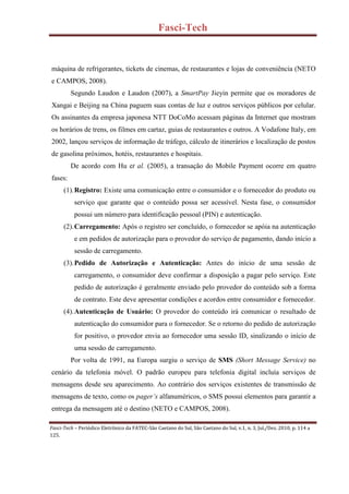 Fasci-Tech
Fasci-Tech – Periódico Eletrônico da FATEC-São Caetano do Sul, São Caetano do Sul, v.1, n. 3, Jul./Dez. 2010, p. 114 a
125.
máquina de refrigerantes, tickets de cinemas, de restaurantes e lojas de conveniência (NETO
e CAMPOS, 2008).
Segundo Laudon e Laudon (2007), a SmartPay Jieyin permite que os moradores de
Xangai e Beijing na China paguem suas contas de luz e outros serviços públicos por celular.
Os assinantes da empresa japonesa NTT DoCoMo acessam páginas da Internet que mostram
os horários de trens, os filmes em cartaz, guias de restaurantes e outros. A Vodafone Italy, em
2002, lançou serviços de informação de tráfego, cálculo de itinerários e localização de postos
de gasolina próximos, hotéis, restaurantes e hospitais.
De acordo com Hu et al. (2005), a transação do Mobile Payment ocorre em quatro
fases:
(1).Registro: Existe uma comunicação entre o consumidor e o fornecedor do produto ou
serviço que garante que o conteúdo possa ser acessível. Nesta fase, o consumidor
possui um número para identificação pessoal (PIN) e autenticação.
(2).Carregamento: Após o registro ser concluído, o fornecedor se apóia na autenticação
e em pedidos de autorização para o provedor do serviço de pagamento, dando início a
sessão de carregamento.
(3).Pedido de Autorização e Autenticação: Antes do início de uma sessão de
carregamento, o consumidor deve confirmar a disposição a pagar pelo serviço. Este
pedido de autorização é geralmente enviado pelo provedor do conteúdo sob a forma
de contrato. Este deve apresentar condições e acordos entre consumidor e fornecedor.
(4).Autenticação de Usuário: O provedor do conteúdo irá comunicar o resultado de
autenticação do consumidor para o fornecedor. Se o retorno do pedido de autorização
for positivo, o provedor envia ao fornecedor uma sessão ID, sinalizando o início de
uma sessão de carregamento.
Por volta de 1991, na Europa surgiu o serviço de SMS (Short Message Service) no
cenário da telefonia móvel. O padrão europeu para telefonia digital incluía serviços de
mensagens desde seu aparecimento. Ao contrário dos serviços existentes de transmissão de
mensagens de texto, como os pager’s alfanuméricos, o SMS possui elementos para garantir a
entrega da mensagem até o destino (NETO e CAMPOS, 2008).
 