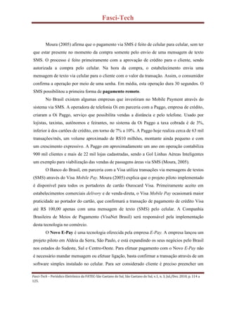 Fasci-Tech
Fasci-Tech – Periódico Eletrônico da FATEC-São Caetano do Sul, São Caetano do Sul, v.1, n. 3, Jul./Dez. 2010, p. 114 a
125.
Moura (2005) afirma que o pagamento via SMS é feito de celular para celular, sem ter
que estar presente no momento da compra somente pelo envio de uma mensagem de texto
SMS. O processo é feito primeiramente com a aprovação de crédito para o cliente, sendo
autorizada a compra pelo celular. Na hora da compra, o estabelecimento envia uma
mensagem de texto via celular para o cliente com o valor da transação. Assim, o consumidor
confirma a operação por meio de uma senha. Em média, esta operação dura 30 segundos. O
SMS possibilitou a primeira forma de pagamento remoto.
No Brasil existem algumas empresas que investiram no Mobile Payment através do
sistema via SMS. A operadora de telefonia Oi em parceria com a Paggo, empresa de crédito,
criaram a Oi Paggo, serviço que possibilita vendas a distância e pelo telefone. Usado por
lojistas, taxistas, autônomos e feirantes, no sistema da Oi Paggo a taxa cobrada é de 3%,
inferior à dos cartões de crédito, em torno de 7% a 10%. A Paggo hoje realiza cerca de 63 mil
transações/mês, um volume aproximado de R$10 milhões, montante ainda pequeno e com
um crescimento expressivo. A Paggo em aproximadamente um ano em operação contabiliza
900 mil clientes e mais de 22 mil lojas cadastradas, sendo a Gol Linhas Aéreas Inteligentes
um exemplo para viabilização das vendas de passagens áreas via SMS (Moura, 2005).
O Banco do Brasil, em parceria com a Visa utiliza transações via mensagens de textos
(SMS) através do Visa Mobile Pay. Moura (2005) explica que o projeto piloto implementado
é disponível para todos os portadores de cartão Ourocard Visa. Primeiramente aceito em
estabelecimentos comerciais delivery e de venda-direta, o Visa Mobile Pay ocasionará maior
praticidade ao portador do cartão, que confirmará a transação de pagamento de crédito Visa
até R$ 100,00 apenas com uma mensagem de texto (SMS) pelo celular. A Companhia
Brasileira de Meios de Pagamento (VisaNet Brasil) será responsável pela implementação
desta tecnologia no comércio.
O Novo E-Pay é uma tecnologia oferecida pela empresa E-Pay. A empresa lançou um
projeto piloto em Aldeia da Serra, São Paulo, e está expandindo os seus negócios pelo Brasil
nos estados do Sudeste, Sul e Centro-Oeste. Para efetuar pagamento com o Novo E-Pay não
é necessário mandar mensagem ou efetuar ligação, basta confirmar a transação através de um
software simples instalado no celular. Para ser considerado cliente é preciso preencher um
 
