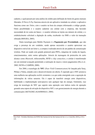 Fasci-Tech
Fasci-Tech – Periódico Eletrônico da FATEC-São Caetano do Sul, São Caetano do Sul, v.1, n. 3, Jul./Dez. 2010, p. 114 a
125.
cadastro, o qual passará por uma análise de crédito para definição do limite de gastos mensais
liberados. O Novo E-Pay funciona através de um aplicativo instalado no celular: o aplicativo
funciona como um Token, com o usuário na hora da compra informando o código gerado.
Outra possibilidade é o usuário cadastrar seu celular com a empresa, não havendo
necessidade de ter conta em banco - o usuário informa ao lojista seu número de celular, e o
estabelecimento solicitará a digitação da senha, recebendo via SMS o valor da transação
efetuada (MOURA, 2005).
Outra tecnologia para Mobile Payment é o Pagamento por Proximidade, que não
exige a presença de um vendedor, sendo apenas necessário o usuário aproximar seu
dispositivo móvel de um leitor e, a compra é realizada através de um padrão de comunicação
wireless. Pode ser usado com grande potencial para PDVs, máquinas de vendas de tiquets,
estacionamentos, entre outras aplicações. Através de mensagens de protocolos de curto
alcance como Bluetooth, infravermelho, RFID e chip contactless, o celular é transformado
em um terminal avançado permitindo a realização de macro e micro pagamentos (Hu et al.,
2005; NETO e CAMPOS, 2008).
Em 2004, a tecnologia do NFC (Near Field Communication) foi lançada pela Sony,
Philips e Nokia, estando com o desenvolvimento em aberto. É esperado que o NFC promova
uma melhoria nas aplicações mobile existentes e as que estão emergindo com a aquisição de
informações de vários sensores. Ela é capaz de transferir energia entre dispositivos,
habilitando a implementação semi-passiva sem qualquer tipo de energia. Entretanto, isso
exige da tecnologia do NFC que suporte uma operação com índices nulos de operação
gerando uma espera de ativação do dispositivo NFC e um gerenciamento de energia durante a
comunicação (AKYILDIZ e KASIMOGLU, 2004).
 