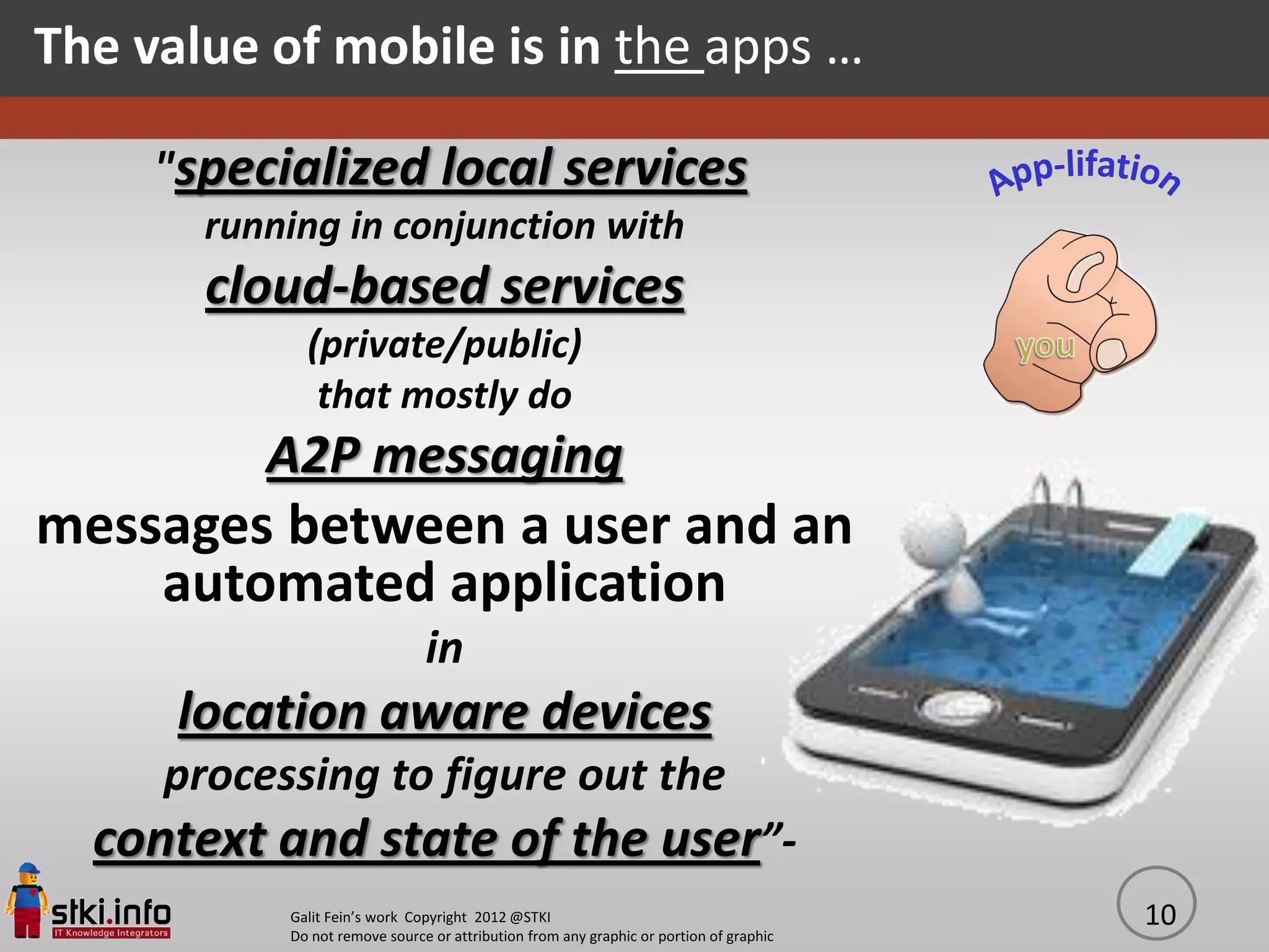 The value of mobile is in the apps …

     "specialized local services
       running in conjunction with
       cloud-based services
             (private/public)
              that mostly do
          A2P messaging
messages between a user and an
    automated application
                               in
      location aware devices
     processing to figure out the
  context and state of the user”-
           Galit Fein’s work Copyright 2012 @STKI                                       10
           Do not remove source or attribution from any graphic or portion of graphic
 