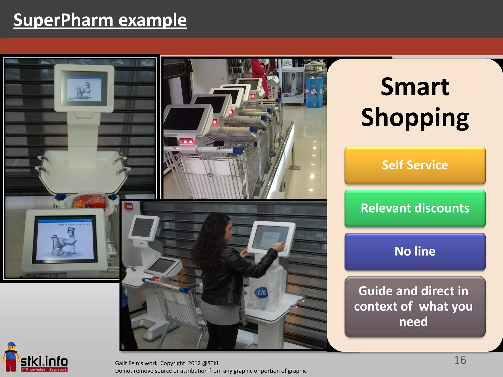 SuperPharm example


                                                                                         Smart
                                                                                        Shopping
                                                                                           Self Service


                                                                                        Relevant discounts


                                                                                             No line

                                                                                        Guide and direct in
                                                                                       context of what you
                                                                                              need

          Galit Fein’s work Copyright 2012 @STKI                                                          16
          Do not remove source or attribution from any graphic or portion of graphic
 