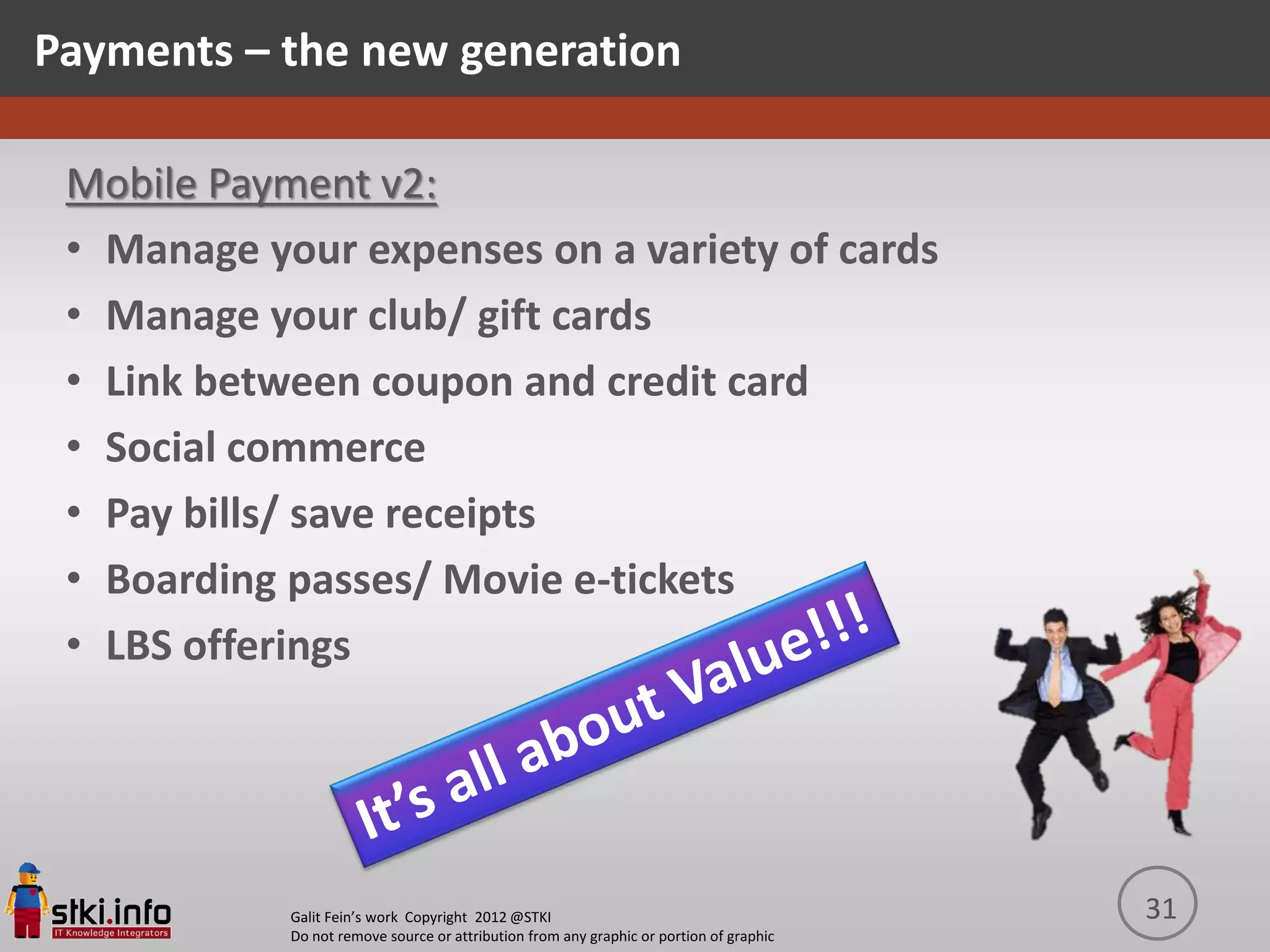 Payments – the new generation

 Mobile Payment v2:
 • Manage your expenses on a variety of cards
 • Manage your club/ gift cards
 • Link between coupon and credit card
 • Social commerce
 • Pay bills/ save receipts
 • Boarding passes/ Movie e-tickets
 • LBS offerings




            Galit Fein’s work Copyright 2012 @STKI                                       31
            Do not remove source or attribution from any graphic or portion of graphic
 