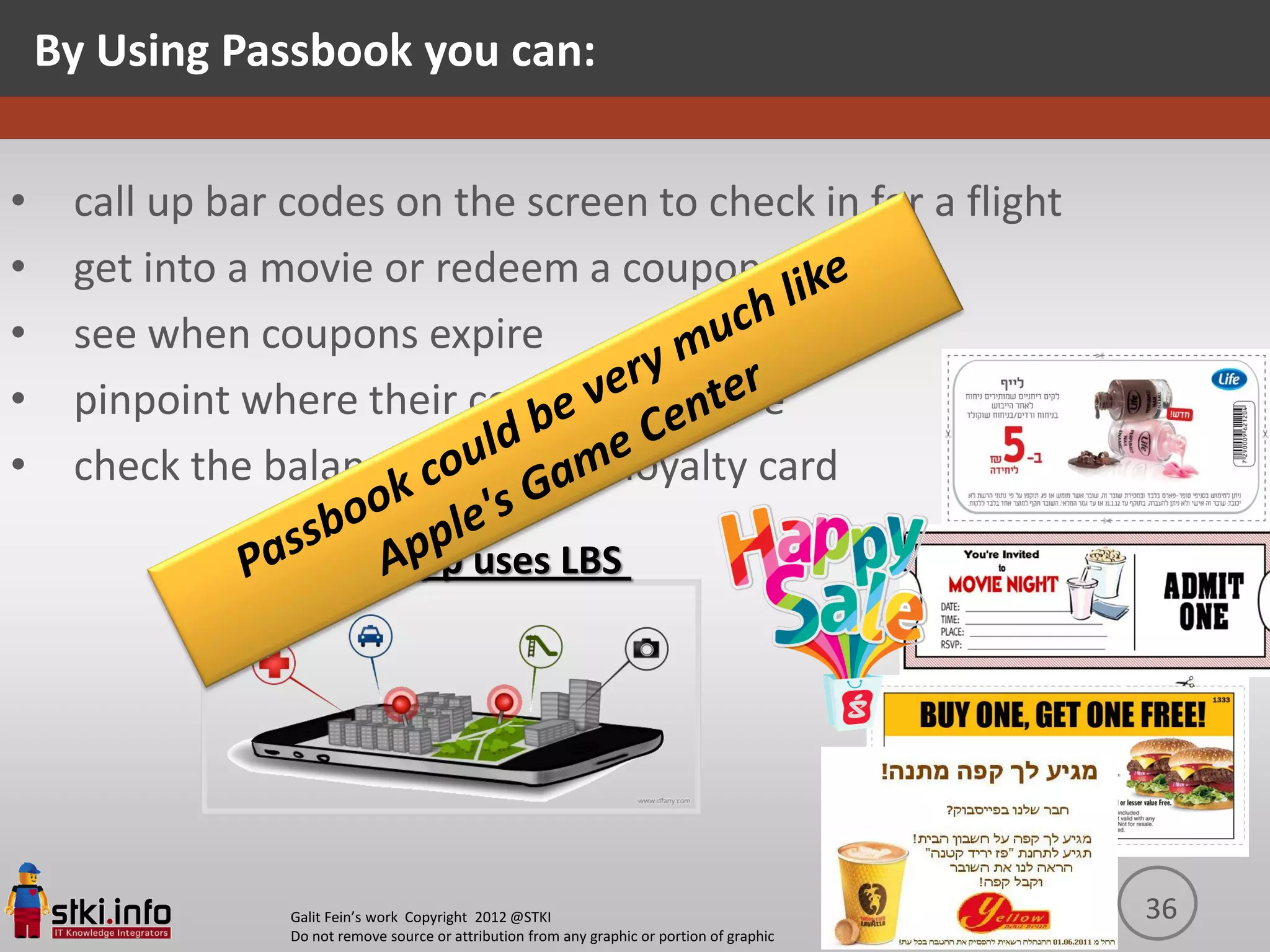 By Using Passbook you can:


•    call up bar codes on the screen to check in for a flight
•    get into a movie or redeem a coupon
•    see when coupons expire
•    pinpoint where their concert seats are
•    check the balance of a coffee loyalty card

                     The app uses LBS




                 Galit Fein’s work Copyright 2012 @STKI                                       36
                 Do not remove source or attribution from any graphic or portion of graphic
 