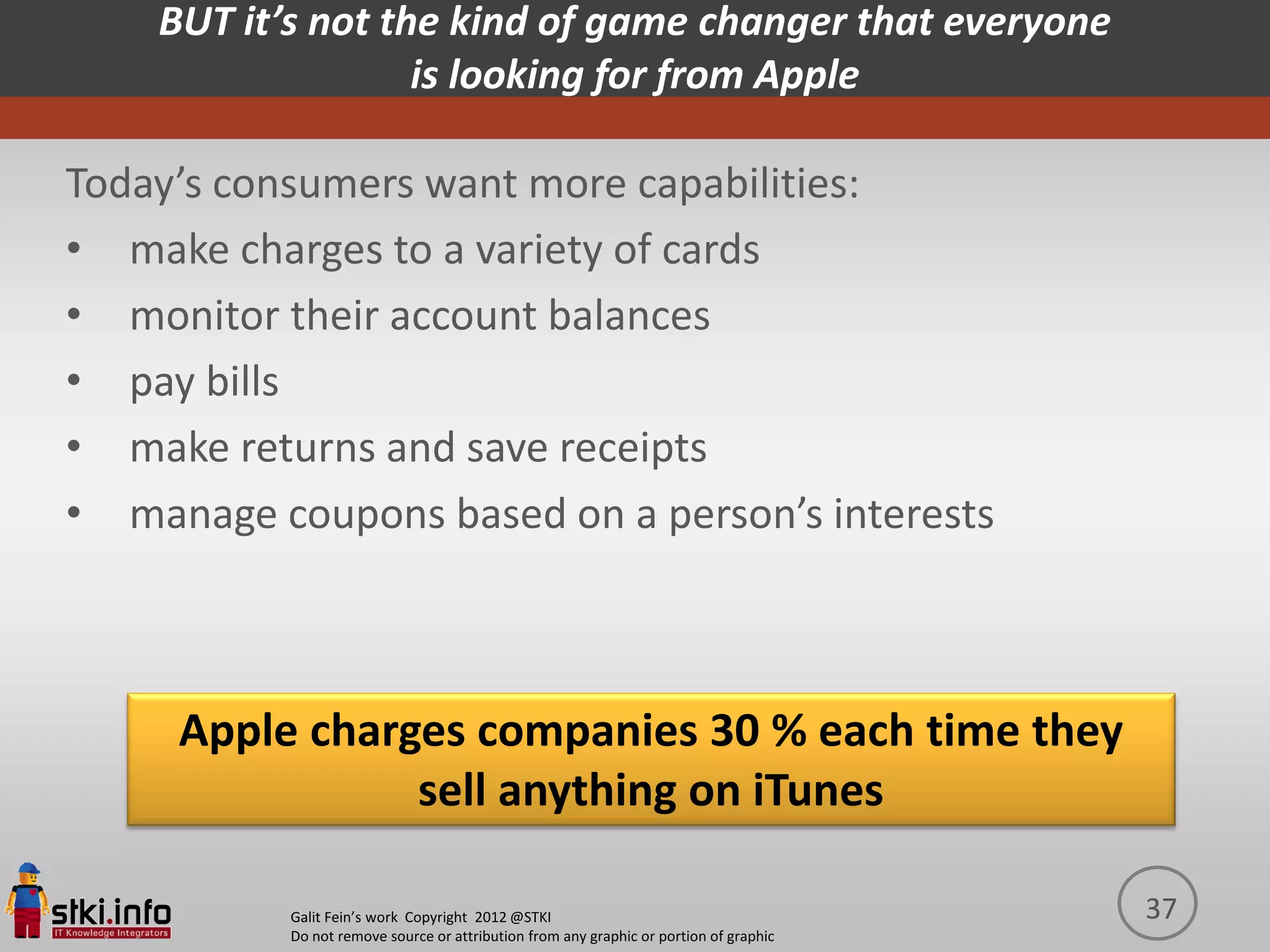 BUT it’s not the kind of game changer that everyone
                   is looking for from Apple

Today’s consumers want more capabilities:
• make charges to a variety of cards
• monitor their account balances
• pay bills
• make returns and save receipts
• manage coupons based on a person’s interests



     Apple charges companies 30 % each time they
                sell anything on iTunes

           Galit Fein’s work Copyright 2012 @STKI                                       37
           Do not remove source or attribution from any graphic or portion of graphic
 