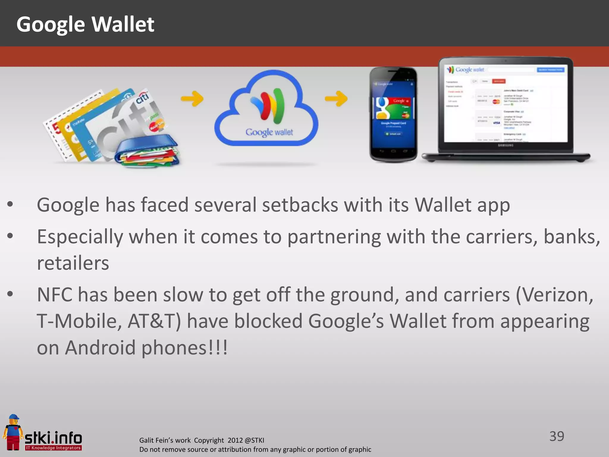 Google Wallet




•    Google has faced several setbacks with its Wallet app
•    Especially when it comes to partnering with the carriers, banks,
     retailers
•    NFC has been slow to get off the ground, and carriers (Verizon,
     T-Mobile, AT&T) have blocked Google’s Wallet from appearing
     on Android phones!!!


                Galit Fein’s work Copyright 2012 @STKI                                       39
                Do not remove source or attribution from any graphic or portion of graphic
 