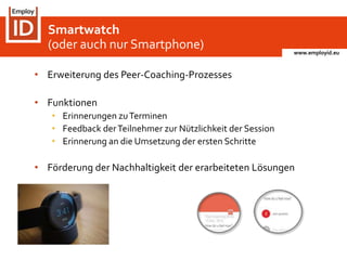 www.employid.eu
• Erweiterung des Peer-Coaching-Prozesses
• Funktionen
• Erinnerungen zuTerminen
• Feedback derTeilnehmer zur Nützlichkeit der Session
• Erinnerung an die Umsetzung der ersten Schritte
• Förderung der Nachhaltigkeit der erarbeiteten Lösungen
Smartwatch
(oder auch nur Smartphone)
 