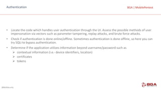 @BGASecurity
BGA	|	MobilePentestBGA	|	MobilePentestAuthentication
• Locate	the	code	which	handles	user	authentication	through	the	UI.	Assess	the	possible	methods	of	user	
impersonation	via	vectors	such	as	parameter	tampering,	replay	attacks,	and	brute	force	attacks.
• Check	if	authentication	is	done	online/offline.	Sometimes	authentication	is	done	offline,	so	here	you	can	
try	SQLi to	bypass	authentication.
• Determine	if	the	application	utilizes	information	beyond	username/password	such	as
Ø contextual	information	(i.e.- device	identifiers,	location)
Ø certificates
Ø tokens
 