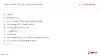 @BGASecurity
BGA	|	MobilePentestBGA	|	MobilePentestHelpful	Search	Strings	and	Regular	Expressions
• DEBUG
• printStackTrace
• username/userID/password/passwd/pwd/
• key/encrypt/decrypt/MD5/MD4
• timeout/session.invalidate
• root/jailbreak
• test/demo/
• sqlconnection/sqlevents/sqldemo/sqlconn/sqltest
• account/URL/hostname/ipaddress
• proxy
 