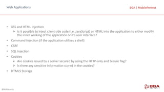 @BGASecurity
BGA	|	MobilePentestBGA	|	MobilePentestWeb	Applications
• XSS	and	HTML	Injection
Ø Is	it	possible	to	inject	client	side	code	(i.e.	JavaScript)	or	HTML	into	the	application	to	either	modify	
the	inner	working	of	the	application	or	it's	user	interface?
• Command	Injection	(if	the	application	utilizes	a	shell)
• CSRF
• SQL	Injection
• Cookies
Ø Are	cookies	issued	by	a	server	secured	by	using	the	HTTP-only	and	Secure	flag?
Ø Is	there	any	sensitive	information	stored	in	the	cookies?
• HTML5	Storage
 