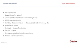 @BGASecurity
BGA	|	MobilePentestBGA	|	MobilePentestSession	Management
• Entropy	analysis
• Device	identifier	related?
• Are	session	tokens	refreshed	between	logouts?
• Lifetime	and	expiration
• Handling	the	session	token	on	the	device	(stored,	in	memory,	etc.)
• Privilege	Escalation
• Ineffective	Session	Termination
• Session	Fixation
• Pre-login/Login/Post-login	Session	checks
• Unique	Session	Generation
 