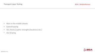 @BGASecurity
BGA	|	MobilePentestBGA	|	MobilePentestTransport	Layer	Testing
• Man-in-the-middle	attacks
• Eavesdropping
• SSL	checks	(cypher	strengths/weakness	etc.)
• SSL	Striping
 