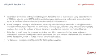 @BGASecurity
BGA	|	MobilePentestBGA	|	MobilePentestiOS	Specific	Best	Practices:
• Never	store	credentials	on	the	phone	file	system.	Force	the	user	to	authenticate	using	a	standard	web	
or	API	login	scheme	(over	HTTPS)	to	the	application	upon	each	opening	and	ensure	session	timeouts	
are	set	at	the	bare	minimum	to	meet	the	user	experience	requirements.
• Where	storage	or	caching	of	information	is	necessary	consider	using	a	standard	iOS	encryption	library	
such	as	CommonCrypto.	However,	for	particularly	sensitive	apps,	consider	using	whitebox cryptography	
solutions	that	avoid	the	leakage	of	binary	signatures	found	within	common	encryption	libraries.
• If	the	data	is	small,	using	the	provided	apple	keychain	API	is	recommended	but,	once	a	phone	is	
jailbroken or	exploited	the	keychain	can	be	easily	read.	This	is	in	addition	to	the	threat	of	a	bruteforce
on	the	devices	PIN,	which	as	stated	above	is	trivial	in	some	cases.
• For	databases	consider	using	SQLcipher for	Sqlite data	encryption
 