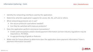 @BGASecurity
BGA	|	MobilePentestBGA	|	MobilePentestInformation	Gathering	– Cont.
• Identify	the	networking	interfaces	used	by	the	application
• Determine	what	the	application	supports	for	access	3G,	4G,	wifi and	or	others
• What	networking	protocols	are	in	use?
Ø Are	secure	protocols	used	where	needed?
Ø Can	they	be	switched	with	insecure	protocols?
• Does	the	application	perform	commerce	transactions?
Ø Credit	card	transactions	and/or	stored	payment	information	(certain	industry	regulations	may	be	
required	(i.e.	PCI	DSS)).
Ø In-app	purchasing	of	goods	or	features
• Make	note	for	future	phases	to	determine	does	the	application	store	payment	information?	How	is	
payment	information	secured?
 