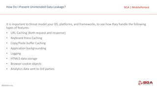 @BGASecurity
BGA	|	MobilePentestBGA	|	MobilePentestHow	Do	I	Prevent	Unintended	Data	Leakage?
It	is	important	to	threat	model	your	OS,	platforms,	and	frameworks,	to	see	how	they	handle	the	following	
types	of	features:
• URL	Caching	(Both	request	and	response)
• Keyboard	Press	Caching
• Copy/Paste	buffer	Caching
• Application	backgrounding
• Logging
• HTML5	data	storage
• Browser	cookie	objects
• Analytics	data	sent	to	3rd	parties
 