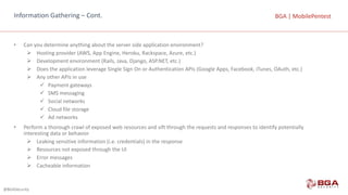 @BGASecurity
BGA	|	MobilePentestBGA	|	MobilePentestInformation	Gathering	– Cont.
• Can	you	determine	anything	about	the	server	side	application	environment?
Ø Hosting	provider	(AWS,	App	Engine,	Heroku,	Rackspace,	Azure,	etc.)
Ø Development	environment	(Rails,	Java,	Django,	ASP.NET,	etc.)
Ø Does	the	application	leverage	Single	Sign	On	or	Authentication	APIs	(Google	Apps,	Facebook,	iTunes,	OAuth,	etc.)
Ø Any	other	APIs	in	use
ü Payment	gateways
ü SMS	messaging
ü Social	networks
ü Cloud	file	storage
ü Ad	networks
• Perform	a	thorough	crawl	of	exposed	web	resources	and	sift	through	the	requests	and	responses	to	identify	potentially	
interesting	data	or	behavior
Ø Leaking	sensitive	information	(i.e.	credentials)	in	the	response
Ø Resources	not	exposed	through	the	UI
Ø Error	messages
Ø Cacheable	information
 