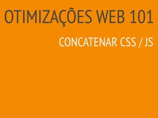 OTIMIZAÇÕES WEB 101
CONCATENAR CSS / JS