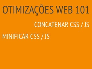 OTIMIZAÇÕES WEB 101
MINIFICAR CSS / JS
CONCATENAR CSS / JS
