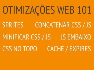 OTIMIZAÇÕES WEB 101
CACHE / EXPIRES
MINIFICAR CSS / JS
SPRITES CONCATENAR CSS / JS
JS EMBAIXO
CSS NO TOPO
 