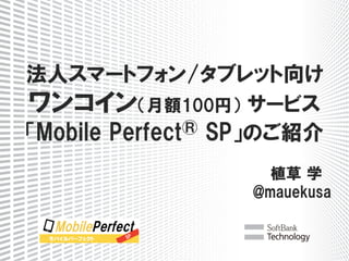 　
法人スマートフォン/タブレット向け
ワンコイン（月額100円）  サービス
「Mobile  Perfect®  SP」のご紹介
植草  学　
@mauekusa
 