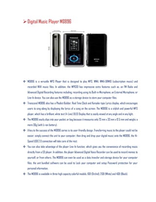Digital Music Player M0896
 M0896 is a versatile MP3 Player that is designed to play MP3, WMA, WMA-DRM10 (subscription music) and
recorded WAV music files. In addition, the MP630 has impressive extra features such as, an FM Radio and
Advanced Digital Recording features including, recording using its Built-in Microphone, an External Microphone, or
Line-In device. You can also use the M0896 as a storage device to store your computer files.
 Transcend M0896 also has a Playlist Builder, Real Time Clock and Karaoke-type Lyrics display, which encourages
users to sing-along by displaying the lyrics of a song on the screen. The M0896 is a stylish and powerful MP3
player, which has a brilliant, white text(4-Line) OLED Display that is easily viewed atany angle and in any light.
 The M0896 easily slips into your pocket, or bag because itmeasures only 73 mm x 33 mm x 12.5 mm and weighs a
mere 30g (with Li-ion battery).
 A key to the success of the M0896 series is its user-friendly design. Transferring music to the player could notbe
easier, simply connect the unit to your computer, then drag and drop your digital music onto the M0896, the Hi-
Speed USB 2.0 connection will take care of the rest.
 You can also take advantage of the player Line-In function, which gives you the convenience of recording music
directly from a CD player. In addition, the player Advanced Digital Voice Recorder can be used to record memos to
yourself, or from others. The M0896 can even be used as a data transfer and storage device for your computer
files, the unit bundled software can be used to Lock your computer and setup Password protection for your
personal information.
 The M0896 is available in three high capacity colorful models, 1GB (Orchid), 2GB (White) and 4GB (Black).
 