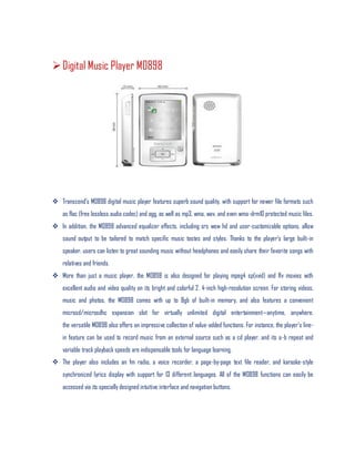 Digital Music Player M0898
 Transcend’s M0898 digital music player features superb sound quality, with support for newer file formats such
as flac (free lossless audio codec) and ogg, as well as mp3, wma, wav, and even wma-drm10 protected music files.
 In addition, the M0898 advanced equalizer effects, including srs wow hd and user-customizable options, allow
sound output to be tailored to match specific music tastes and styles. Thanks to the player’s large built-in
speaker, users can listen to great sounding music without headphones and easily share their favorite songs with
relatives and friends.
 More than just a music player, the M0898 is also designed for playing mpeg4 sp(xvid) and flv movies with
excellent audio and video quality on its bright and colorful 2. 4-inch high-resolution screen. For storing videos,
music and photos, the M0898 comes with up to 8gb of built-in memory, and also features a convenient
microsd/microsdhc expansion slot for virtually unlimited digital entertainment—anytime, anywhere.
the versatile M0898 also offers an impressive collection of value-added functions. For instance, the player’s line-
in feature can be used to record music from an external source such as a cd player, and its a-b repeat and
variable track playback speeds are indispensable tools for language learning.
 The player also includes an fm radio, a voice recorder, a page-by-page text file reader, and karaoke-style
synchronized lyrics display with support for 13 different languages. All of the M0898 functions can easily be
accessed via its specially designed intuitive interface and navigation buttons.
 