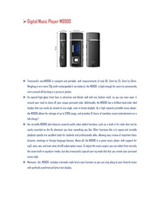 Digital Music Player M0900
 Transcend’s new M0900 is compact and portable, with measurements of only 85. 5mm by 25. 5mm by 13mm.
Weighing in at a mere 29g (with rechargeable li-ion battery), the M0900 is light enough for users to conveniently
carry around all day long in a purse or pocket.
 Its special high-gloss front face is attractive and blends well with any fashion motif, so you can even wear it
around your neck to show off your unique personal style. Additionally, the M0900 has a brilliant dual-color oled
display that can easily be viewed at any angle, even in broad daylight. As a high capacity portable music player,
the M0900 allows for storage of up to 2000 songs, and provides 15 hours of seamless music entertainment on a
full charge*.
 the versatile M0900 also features several useful value-added functions, such as a built-in fm radio that can be
easily recorded on the fly whenever you hear something you like. Other functions like a-b repeat and variable
playback speeds are excellent tools for students and professionals alike, allowing easy review of important class
lectures, meetings or foreign language lessons. Above all, the M0900 is a great music player with support for
mp3, wma, wav, and even wma-drm10 subscription music. To adjust the music output, you can select from notonly
the seven built-in equalizer modes, but also transcend’s special user eq mode that lets you create your personal
music style.
 Moreover, the M0900 includes a karaoke-style lyrics sync function so you can sing along to your favorite tunes
with perfectly synchronized lyrics text display.
 