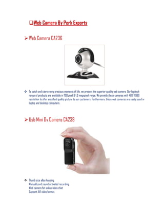 Web Camera By Perk Exports
Web Camera CA236
 To catch and store every precious moments of life, we present the superior quality web camera. Our logitech
range of products are available in 700 pixel & 1.3 megapixel range. We provide these cameras with 480 X 960
resolution to offer excellentquality picture to our customers. Furthermore, these web cameras are easily used in
laptop and desktop computers.
Usb Mini Dv Camera CA238
 Thumb size alloy housing.
Manually and sound activated recording.
Web camera for online video chat.
Support AVI video format.
 