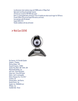 Low illumination, high resolution image with 2000K pixels or (2 Mega Pixel).
High speed recording and quick lightresponse.
25 frames per second for 640*480 video output.
Built-in Li rechargeable battery lasting for 2 hours & standby time aboutsound trigger for 250 hours.
Provide 2G Micro SD card and Support 8G memory card (max).
Easy operation with LED indicator.
Support USB 1.1/2.0 .
Flexible installation with clip and bracket
Web Cam CA240
Key Features : Hi Fi Portable Speaker
Speakers : 2 Speaker
Working Voltage : 5.0V
Respond Frequency : 20 MHZ
Speaker Rms (Watt) : 6W : R-3W, L-3W
Magnetically Shielded : Yes
Input Jack : 3.5mm RCA Socket
Output Jack : 3.5mm RCA Socket
Battery : built-in rechargeable
Battery Charging Time : 3 to 5 Hrs*
Earphone : No
Charging Option : Usb/Electric
Remote Control : Yes
Speaker size : 139x90x81 (mm)
FM Radio : Yes
Available Color : Brown
 