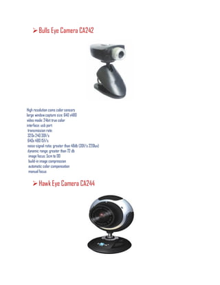 Bulls Eye Camera CA242
High resolution coms color sensors
large window capture size: 640 x480
video mode: 24bit true color
interface: usb port
transmission rate:
320x 240 30f/s
640x 480 15f/s
noise-signal ratio: greater than 48db (30f/s 220lux)
dynamic range: greater than 72 db
image focus: 5cm to 00
build-in image compression
automatic color compensation
manual focus
Hawk Eye Camera CA244
 