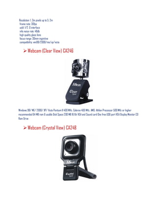Resolution: 1. 3m pixels up to 5. 2m
frame rate: 30fps
usb1. 1/2. 0 interface
info noise rate: 48db
high quality glass lens
focus range: 30mm-inginitive
compatibility: win98/2000/me/xp/vista
Webcam (Clear View) CA246
Windows 98/ ME/ 2000/ XP/ Vista Pentium II 400 MHz, Celeron 400 MHz, AMD, Athlon Processor 500 MHz or higher
recommended 64 MB ram & usable Disk Space 200 MB 16 Bit VGA and Sound card One free USB port VGA Display Monitor CD
Rom Drive
Webcam (Crystal View) CA248
 