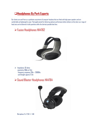Headphones By Perk Exports
Our clients can avail from us a qualitative assortment of computer headsets that are fitted with high power speakers and are
comfortable and lightweight to wear. Thoroughly tested for delivering optimum performance before delivery to the client, our range of
head sets can be delivered in bulk quantities within the shortest possible lead time.
Fusion Headphones HA4762
 Impedance: 32 ohms
sensitivity; 118db at 1 khz
frequency response; 20hz – 20000hz
cord length; approx 2-3m
Sound Blaster Headphones HA4764
Microphone; 9 x 7/58 +/- 2dB
 