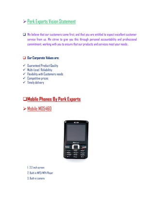 Perk Exports Vision Statement
 We believe that our customers come first, and that you are entitled to expect excellent customer
service from us. We strive to give you this through personal accountability and professional
commitment, working with you to ensure that our products and services meet your needs.
 Our Corporate Values are:
 Guaranteed ProductQaulity
 Multi-Level Reliabilitiy
 Flexibility with Customers needs
 Competitive prices
 Timely delivery
Mobile Phones By Perk Exports
Mobile M05460
1. 2.2 inch screen
2. Built-in MP3/MP4 Player
3. Built-in camera
 
