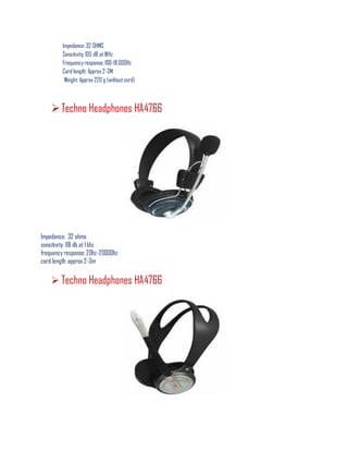 lmpedance: 32 OHMS
Sensitivity; 105 dB at 1KHz
Frequency response; 100-18,000Hz
Cord length; Approx 2-3M
Weight: Approx 220 g (without cord)
Techno Headphones HA4766
Impedance: 32 ohms
sensitivity: 118 db at 1 khz
frequency response: 20hz-20000hz
cord length: approx 2-3m
 Techno Headphones HA4766
 