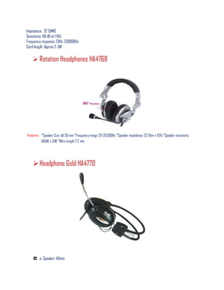 Impedance: 32 OHMS
Sensitivity: 118 dB at 1 KHz
Frequency response: 20Hz-20000KHz
Cord length: Approx 2-3M
 Rotation Headphones HA4768
Features : *Speaker Size: Φ 50 mm *Frequency range: 20-20,000Hz *Speaker impedance: 32 Ohm ± 15% *Speaker sensitivity:
160dB ± 3dB *Wire Length 2.2 mtr.
Headphone Gold HA4770
ø Speaker: 40mm
 