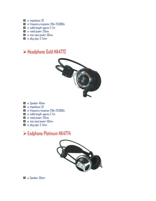 ø impedance: 32
ø frequency response: 20hz-20,000hz
ø cable length: approx 2. 2m
ø rated power: 20mw
ø max inputpower: 50mw
ø plug type: 3. 5mm
Headphone Gold HA4772
ø Speaker: 40mm
ø impedance: 32
ø frequency response: 20hz-20,000hz
ø cable length: approx 2. 2m
ø rated power: 20mw
ø max inputpower: 50mw
ø plug type: 3. 5mm
Eadphone Platinum HA4774
ø Speaker: 50mm
 