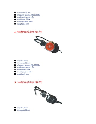 ø impedance: 32 ohm
ø frequency response: 20hz-20,000hz
ø cable length: approx 2. 2m
ø rated power: 30mw
ø max inputpower: 50mw
ø plug type: 3. 5mm
Headphone Silver HA4776
ø Speaker: 40mm
ø impedance: 32 ohm
ø frequency response: 20hz-20,000hz
ø cable length: approx 2. 2m
ø rated power: 30mw
ø max inputpower: 50mw
ø plug type: 3. 5mm
Headphone Silver HA4778
ø Speaker: 40mm
ø impedance: 32 ohm
 
