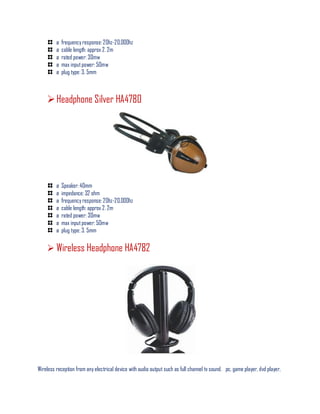 ø frequency response: 20hz-20,000hz
ø cable length: approx 2. 2m
ø rated power: 30mw
ø max inputpower: 50mw
ø plug type: 3. 5mm
Headphone Silver HA4780
ø Speaker: 40mm
ø impedance: 32 ohm
ø frequency response: 20hz-20,000hz
ø cable length: approx 2. 2m
ø rated power: 30mw
ø max inputpower: 50mw
ø plug type: 3. 5mm
 Wireless Headphone HA4782
Wireless reception from any electrical device with audio output such as full channel tv sound. pc, game player, dvd player,
 