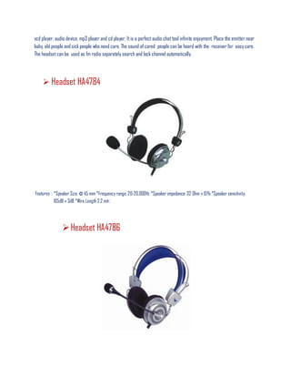 vcd player, audio device, mp3 player and cd player. Itis a perfect audio chat tool infinite enjoyment. Place the emitter near
baby, old people and sick people who need care. The sound of cared people can be heard with the receiver for easy care.
The headset can be used as fm radio separately search and lock channel automatically.
 Headset HA4784
Features : *Speaker Size: Φ 45 mm *Frequency range: 20-20,000Hz *Speaker impedance: 32 Ohm ± 15% *Speaker sensitivity:
105dB ± 3dB *Wire Length 2.2 mtr.
Headset HA4786
 