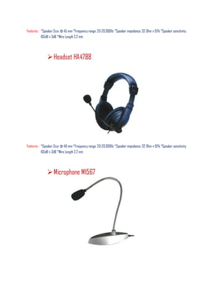 Features : *Speaker Size: Φ 45 mm *Frequency range: 20-20,000Hz *Speaker impedance: 32 Ohm ± 15% *Speaker sensitivity:
105dB ± 3dB *Wire Length 2.2 mtr.
Headset HA4788
Features : *Speaker Size: Φ 40 mm *Frequency range: 20-20,000Hz *Speaker impedance: 32 Ohm ± 15% *Speaker sensitivity:
105dB ± 3dB *Wire Length 2.2 mtr.
Microphone MI567
 