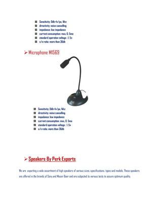 Sensitivity: 0db=1v/pa, 1khz
directivity: noise cancelling
impedance: low impedance
current consumption: max, 0. 5ma
standard operation voltage : 1. 5v
s/n ratio: more than 36db
Microphone MI569
Sensitivity: 0db=1v/pa, 1khz
directivity: noise cancelling
impedance: low impedance
current consumption: max, 0. 5ma
standard operation voltage : 1. 5v
s/n ratio: more than 36db
Speakers By Perk Exports
We are exporting a wide assortment of high speakers of various sizes, specifications, types and models. These speakers
are offered in the brands of Sony and Moser Baer and are subjected to various tests to assure optimum quality.
 