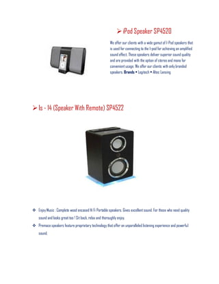 iPod Speaker SP4520
We offer our clients with a wide gamut of I-Pod speakers that
is used for connecting to the I-pod for achieving an amplified
sound effect. These speakers deliver superior sound quality
and are provided with the option of stereo and mono for
convenientusage. We offer our clients with only branded
speakers. Brands • Logitech • Altec Lansing
Is - 14 (Speaker With Remote) SP4522
 Enjoy Music : Complete wood encased Hi Fi Portable speakers. Gives excellentsound. For those who need quality
sound and looks great too ! Sit back, relax and thoroughly enjoy.
 Premace speakers feature proprietary technology that offer an unparalleled listening experience and powerful
sound.
 