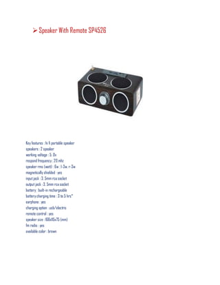 Speaker With Remote SP4526
Key features : hi fi portable speaker
speakers : 2 speaker
working voltage : 5. 0v
respond frequency : 20 mhz
speaker rms (watt) : 6w : l-3w, r-3w
magnetically shielded : yes
inputjack : 3. 5mm rca socket
output jack : 3. 5mm rca socket
battery : built-in rechargeable
battery charging time : 3 to 5 hrs*
earphone : yes
charging option : usb/electric
remote control : yes
speaker size : 168x115x75 (mm)
fm radio : yes
available color : brown
 