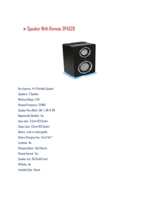 Speaker With Remote SP4528
Key Features : Hi Fi Portable Speaker
Speakers : 2 Speaker
Working Voltage : 5.0V
Respond Frequency : 20 MHZ
Speaker Rms (Watt) : 6W : L-3W, R-3W
Magnetically Shielded : Yes
Input Jack : 3.5mm RCA Socket
Output Jack : 3.5mm RCA Socket
Battery : built-in rechargeable
Battery Charging Time : 3 to 5 Hrs*
Earphone : No
Charging Option : Usb/Electric
Remote Control : Yes
Speaker size : 95x75x145 (mm)
FM Radio : No
Available Color : Brown
 