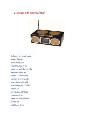 Speaker With Remote SP4532
Key features : hi fi portable speaker
speakers : 2 speaker
working voltage : 5. 0v
respond frequency : 20 mhz
speaker rms (watt) : 6w : l-3w, r-3w
magnetically shielded : yes
inputjack : 3. 5mm rca socket
output jack : 3. 5mm rca socket
battery : built-in rechargeable
battery charging time : 3 to 5 hrs*
earphone : no
charging option : usb/electric
remote control : yes
speaker size : 160x103x73 (mm)
fm radio : yes
available color : brown
 