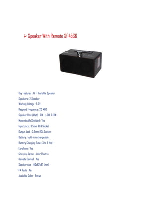 Speaker With Remote SP4536
Key Features : Hi Fi Portable Speaker
Speakers : 2 Speaker
Working Voltage : 5.0V
Respond Frequency : 20 MHZ
Speaker Rms (Watt) : 6W : L-3W, R-3W
Magnetically Shielded : Yes
Input Jack : 3.5mm RCA Socket
Output Jack : 3.5mm RCA Socket
Battery : built-in rechargeable
Battery Charging Time : 3 to 5 Hrs*
Earphone : Yes
Charging Option : Usb/Electric
Remote Control : Yes
Speaker size : 140x82x87 (mm)
FM Radio : No
Available Color : Brown
 