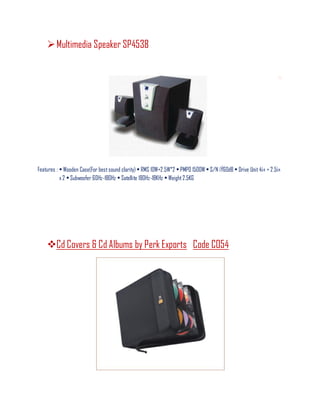 Multimedia Speaker SP4538
Features : • Wooden Case(For bestsound clarity) • RMS 10W+2.5W*2 • PMPO 1500W • S/N ¡Ý60dB • Drive Unit 4¡± + 2.5¡±
x 2 • Subwoofer 60Hz-180Hz • Satellite 180Hz-18KHz • Weight2.5KG
Cd Covers & Cd Albums by Perk Exports Code CO54
 