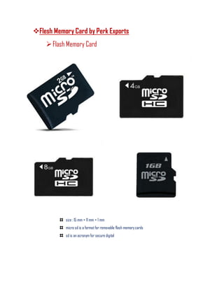 Flesh Memory Card by Perk Exports
Flash Memory Card
size : 15 mm × 11 mm × 1 mm
micro sd is a format for removable flash memory cards
sd is an acronym for secure digital
 