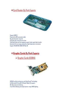 Card Reader By Perk Exports
Support USB2.0
Powered by USB connection cable
No external power required
LED Lightclew read and write state
Fully plug & play and hotswapping support, high-speed data transfer
Convenient for carrying, antiseismic, high temperature resistance
Support: Win98/ME/2000/XP/Mac OS
Graphic Cards By Perk Exports
Graphic Cards GC0845
NVIDIA® unified architecture with GigaThread™ technology
Full Microsoft® DirectX® 10 Shader Model 4.0 support
16x full-screen anti-aliasing
True 128-bitfloating pointhigh dynamic-range (HDR) lighting
 